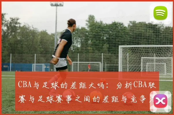 CBA与足球的差距大吗:分析CBA联赛与足球赛事之间的差距与竞争力