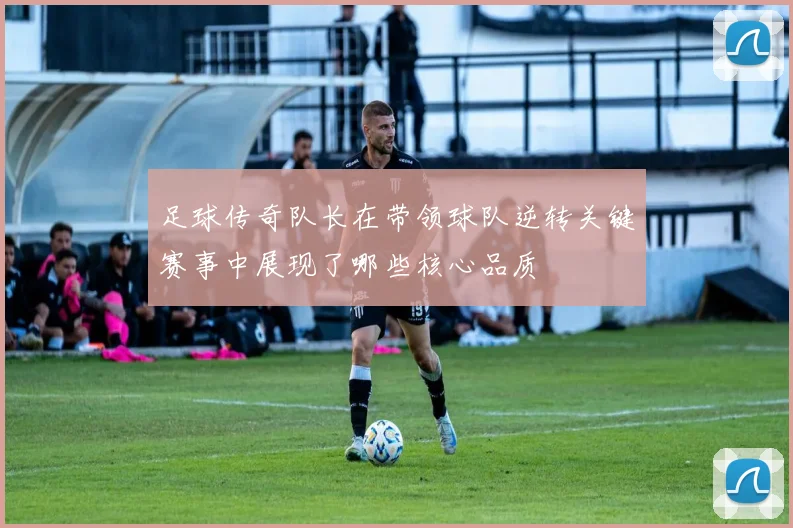 足球传奇队长在带领球队逆转关键赛事中展现了哪些核心品质