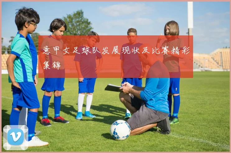 意甲女足球队发展现状及比赛精彩集锦